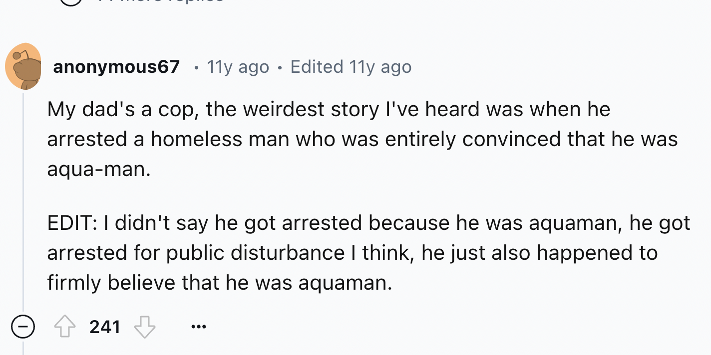 number - anonymous67 11y ago Edited 11y ago My dad's a cop, the weirdest story I've heard was when he arrested a homeless man who was entirely convinced that he was aquaman. Edit I didn't say he got arrested because he was aquaman, he got arrested for pub